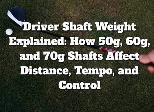 Driver Shaft Weight Explained: How 50g, 60g, and 70g Shafts Affect Distance, Tempo, and Control
